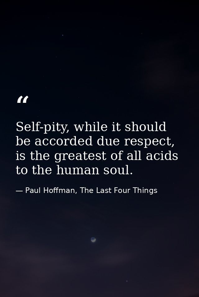 Self-pity, while it should be accorded due respect, is the greatest of all acids to the human soul. — Paul Hoffman, The Last Four Things