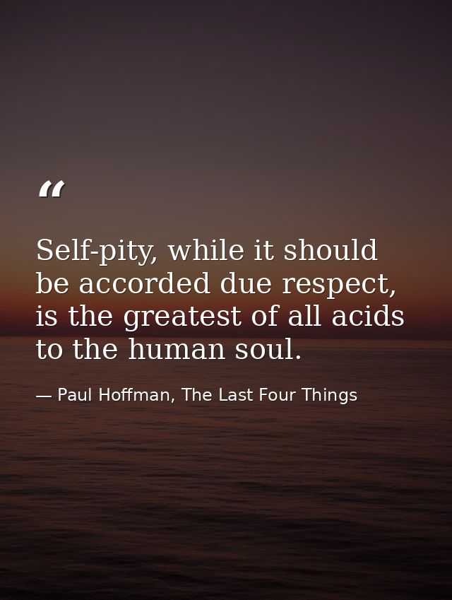 Self-pity, while it should be accorded due respect, is the greatest of all acids to the human soul. — Paul Hoffman, The Last Four Things