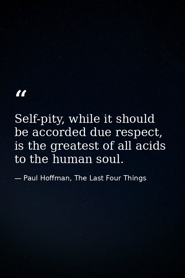 Self-pity, while it should be accorded due respect, is the greatest of all acids to the human soul. — Paul Hoffman, The Last Four Things
