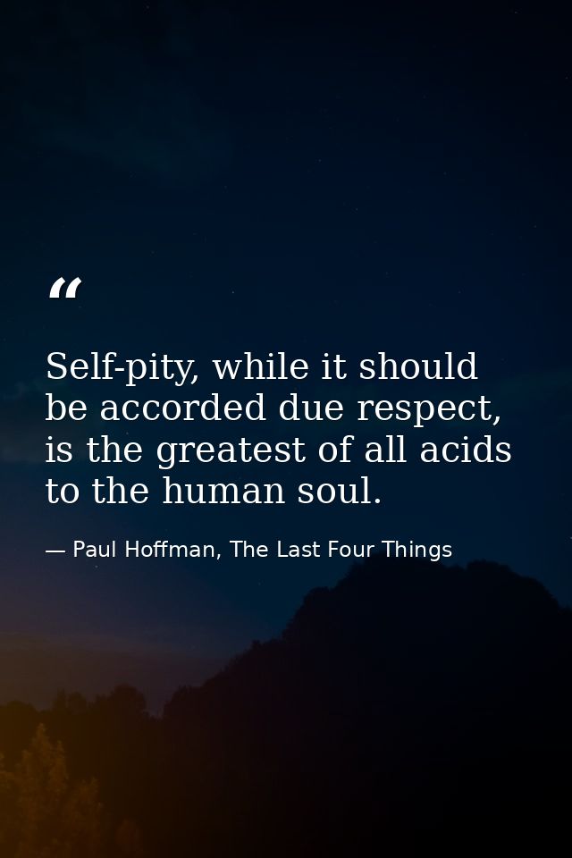 Self-pity, while it should be accorded due respect, is the greatest of all acids to the human soul. — Paul Hoffman, The Last Four Things
