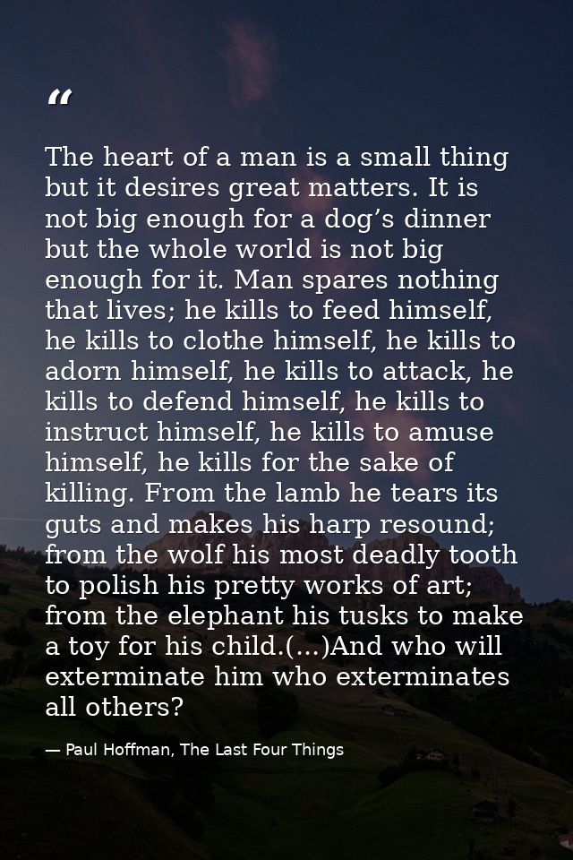 The heart of a man is a small thing but it desires great matters. It is not big enough for a dog’s dinner but the whole  — Paul Hoffman, The Last Four Things