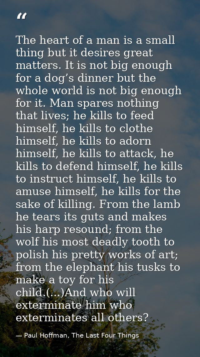The heart of a man is a small thing but it desires great matters. It is not big enough for a dog’s dinner but the whole  — Paul Hoffman, The Last Four Things
