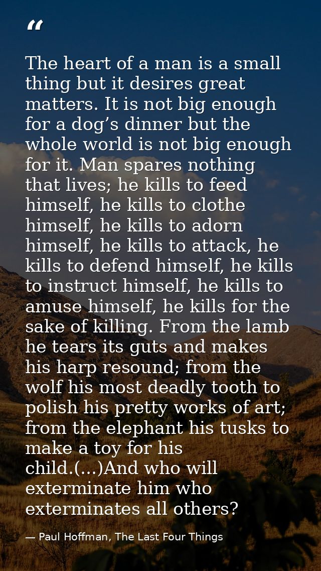 The heart of a man is a small thing but it desires great matters. It is not big enough for a dog’s dinner but the whole  — Paul Hoffman, The Last Four Things