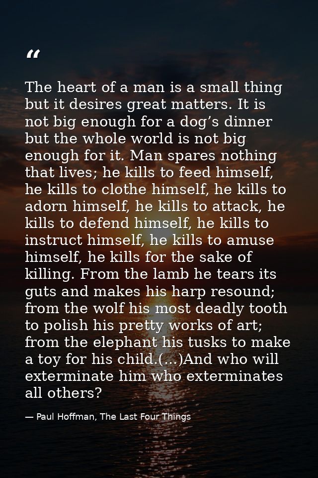 The heart of a man is a small thing but it desires great matters. It is not big enough for a dog’s dinner but the whole  — Paul Hoffman, The Last Four Things