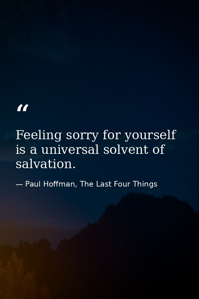Feeling sorry for yourself is a universal solvent of salvation. — Paul Hoffman, The Last Four Things