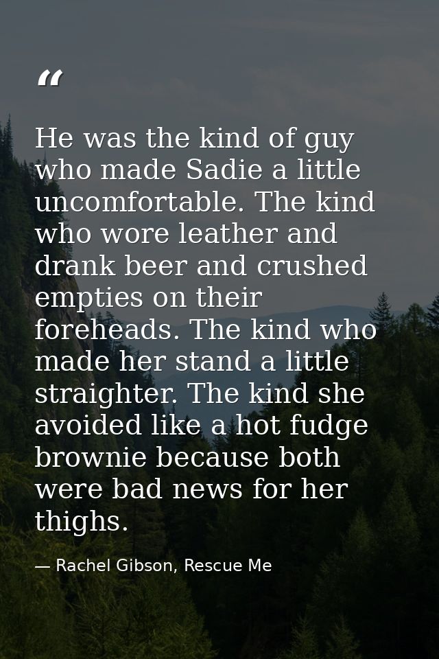 He was the kind of guy who made Sadie a lit­tle un­com­fort­able. The kind who wore leather and drank beer and crushed e — Rachel Gibson, Rescue Me