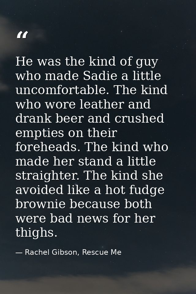 He was the kind of guy who made Sadie a lit­tle un­com­fort­able. The kind who wore leather and drank beer and crushed e — Rachel Gibson, Rescue Me