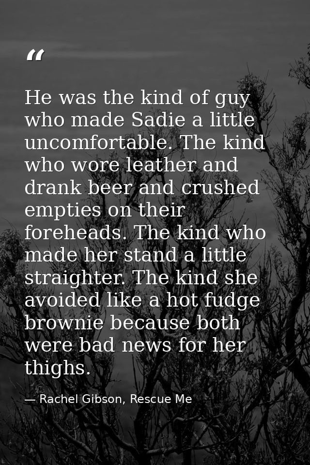 He was the kind of guy who made Sadie a lit­tle un­com­fort­able. The kind who wore leather and drank beer and crushed e — Rachel Gibson, Rescue Me