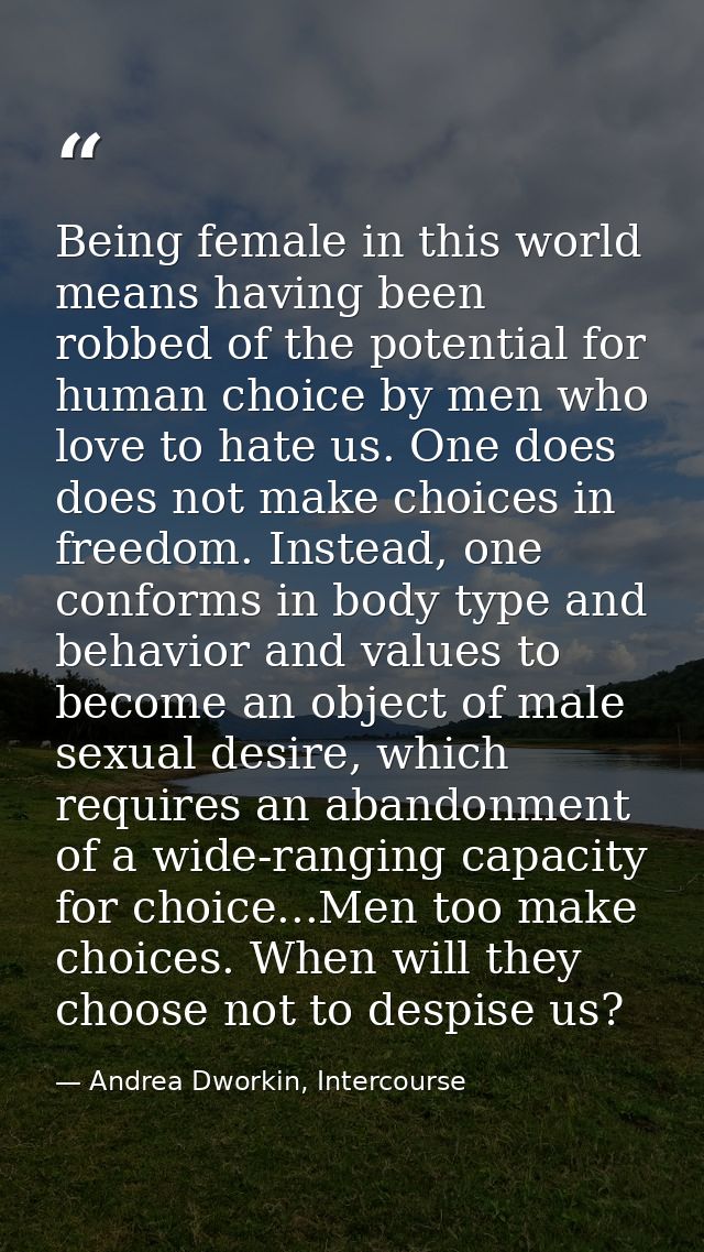Being female in this world means having been robbed of the potential for human choice by men who love to hate us. One do — Andrea Dworkin, Intercourse