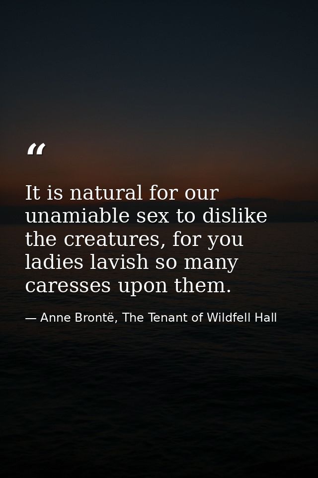 It is natural for our unamiable sex to dislike the creatures, for you ladies lavish so many caresses upon them. — Anne Brontë, The Tenant of Wildfell Hall