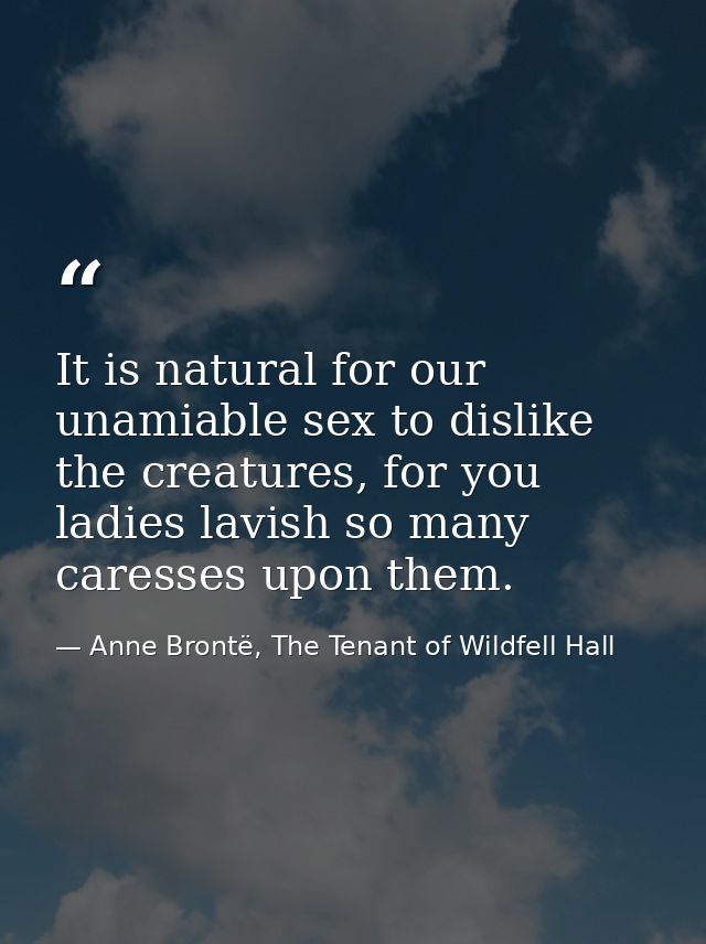 It is natural for our unamiable sex to dislike the creatures, for you ladies lavish so many caresses upon them. — Anne Brontë, The Tenant of Wildfell Hall