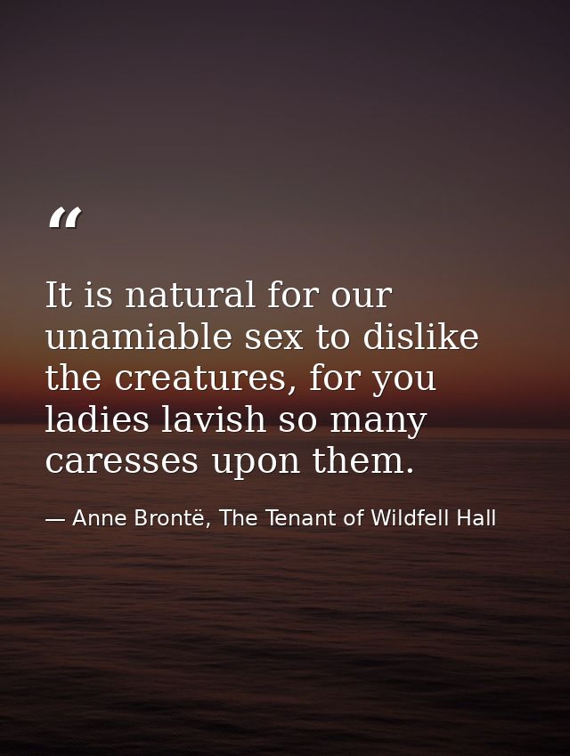 It is natural for our unamiable sex to dislike the creatures, for you ladies lavish so many caresses upon them. — Anne Brontë, The Tenant of Wildfell Hall