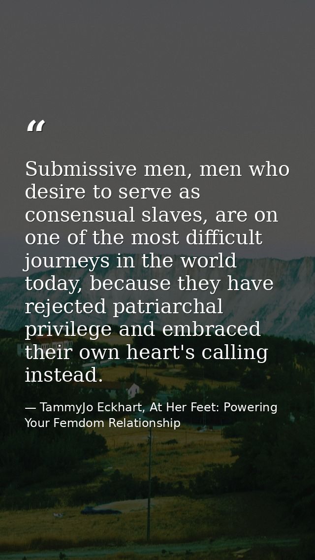 Submissive men, men who desire to serve as consensual slaves, are on one of the most difficult journeys in the world tod — TammyJo Eckhart, At Her Feet: Powering Your Femdom Relationship