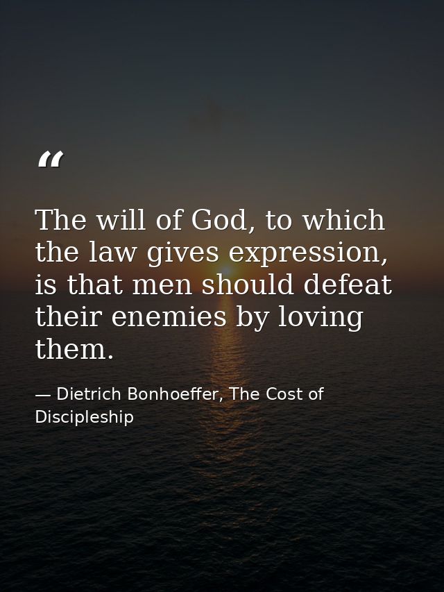 The will of God, to which the law gives expression, is that men should defeat their enemies by loving them. — Dietrich Bonhoeffer, The Cost of Discipleship