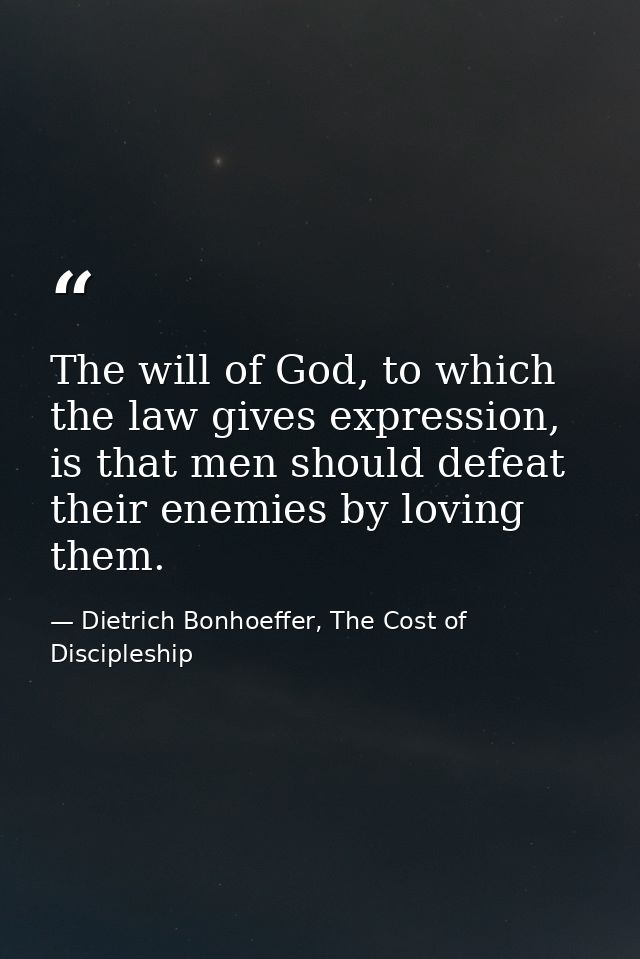 The will of God, to which the law gives expression, is that men should defeat their enemies by loving them. — Dietrich Bonhoeffer, The Cost of Discipleship