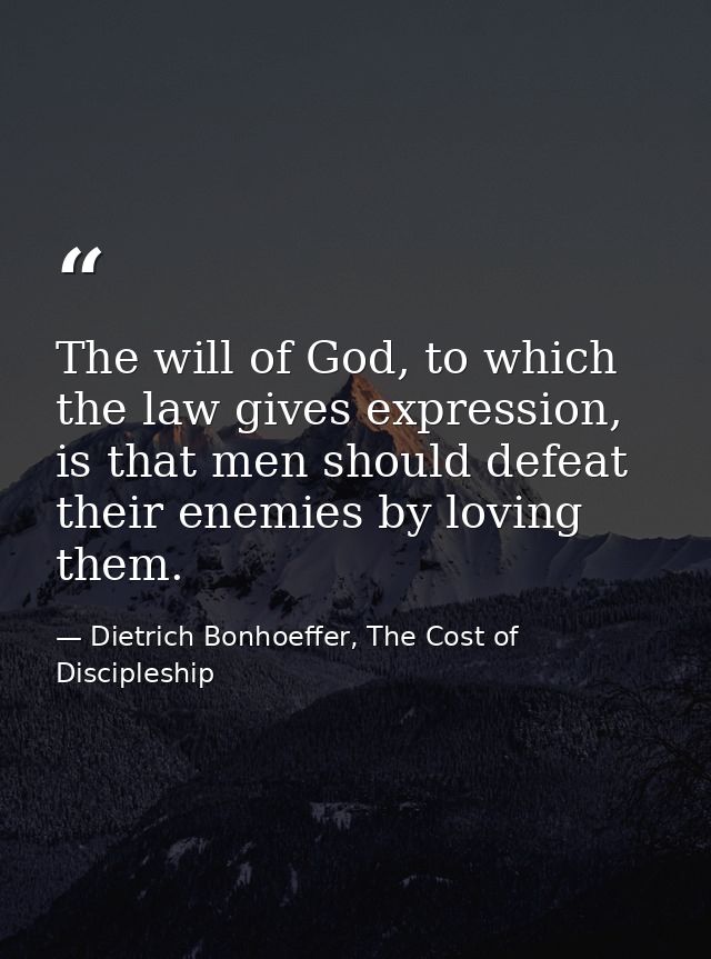 The will of God, to which the law gives expression, is that men should defeat their enemies by loving them. — Dietrich Bonhoeffer, The Cost of Discipleship
