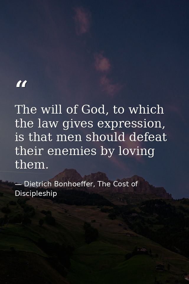 The will of God, to which the law gives expression, is that men should defeat their enemies by loving them. — Dietrich Bonhoeffer, The Cost of Discipleship