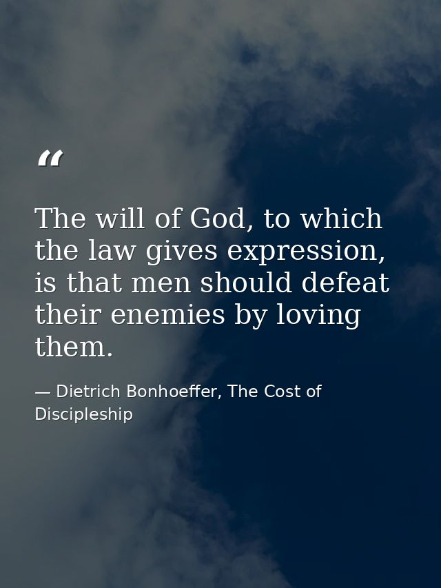 The will of God, to which the law gives expression, is that men should defeat their enemies by loving them. — Dietrich Bonhoeffer, The Cost of Discipleship