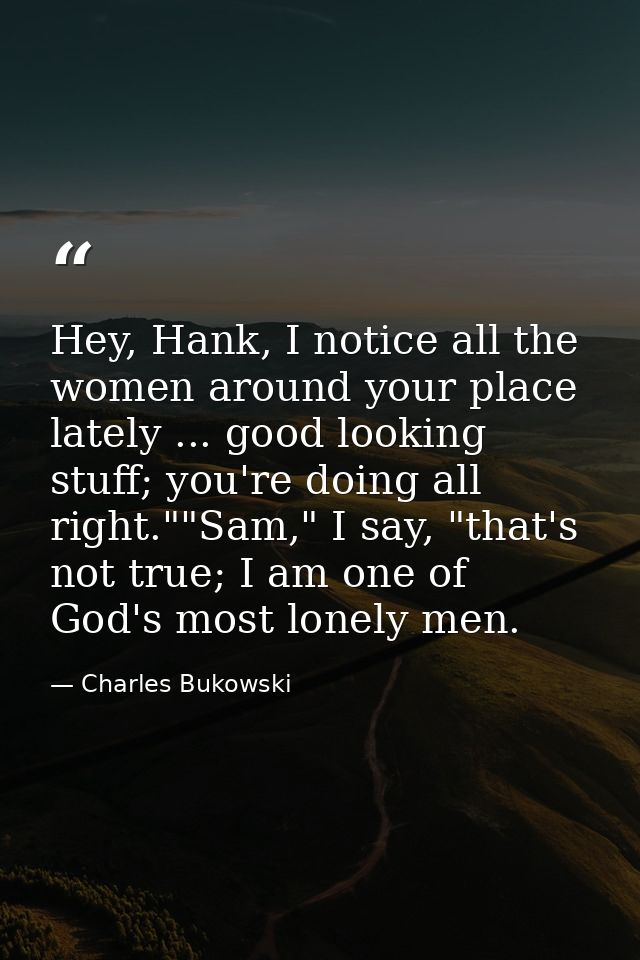 Hey, Hank, I notice all the women around your place lately ... good looking stuff; you're doing all right.""Sam," I say, — Charles Bukowski