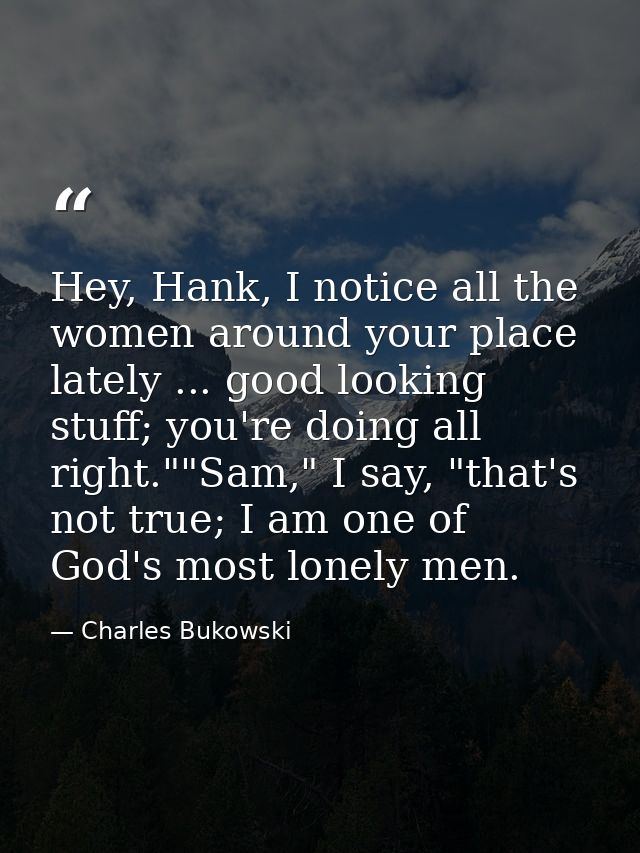 Hey, Hank, I notice all the women around your place lately ... good looking stuff; you're doing all right.""Sam," I say, — Charles Bukowski
