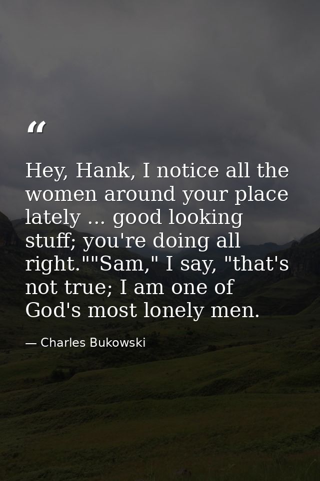 Hey, Hank, I notice all the women around your place lately ... good looking stuff; you're doing all right.""Sam," I say, — Charles Bukowski