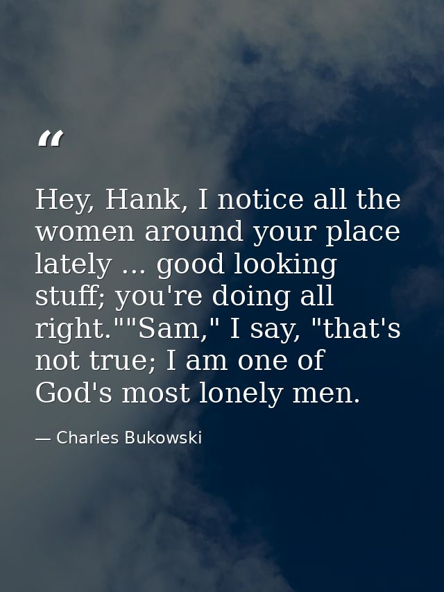 Hey, Hank, I notice all the women around your place lately ... good looking stuff; you're doing all right.""Sam," I say, — Charles Bukowski