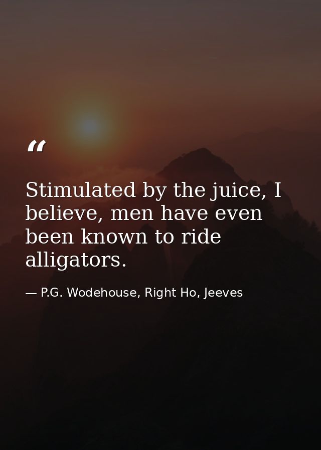 Stimulated by the juice, I believe, men have even been known to ride alligators. — P.G. Wodehouse, Right Ho, Jeeves