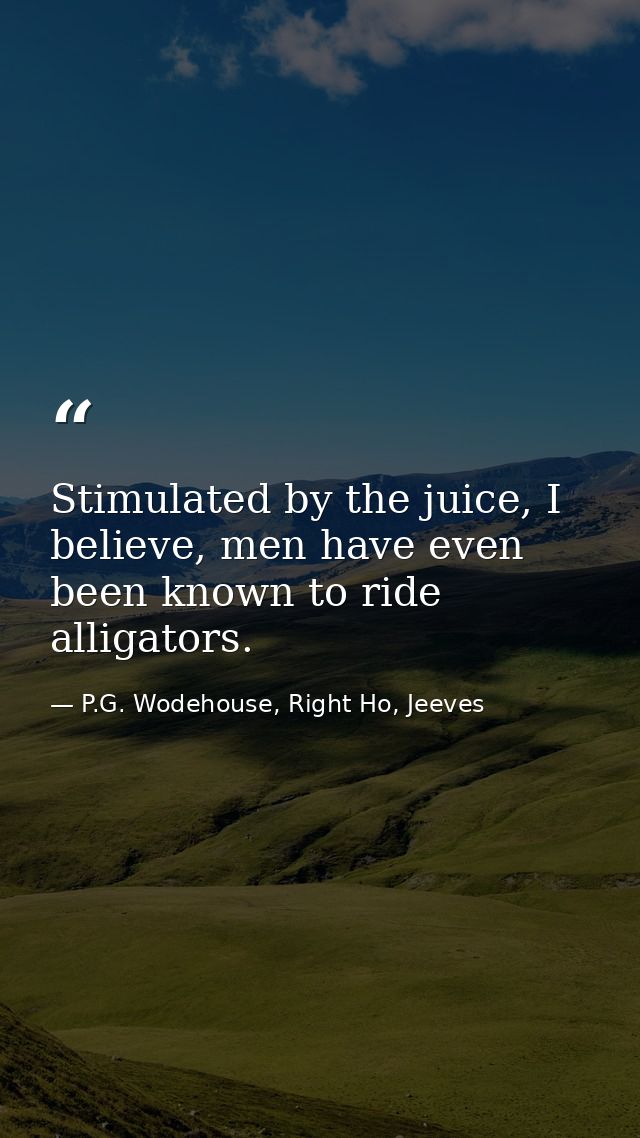 Stimulated by the juice, I believe, men have even been known to ride alligators. — P.G. Wodehouse, Right Ho, Jeeves