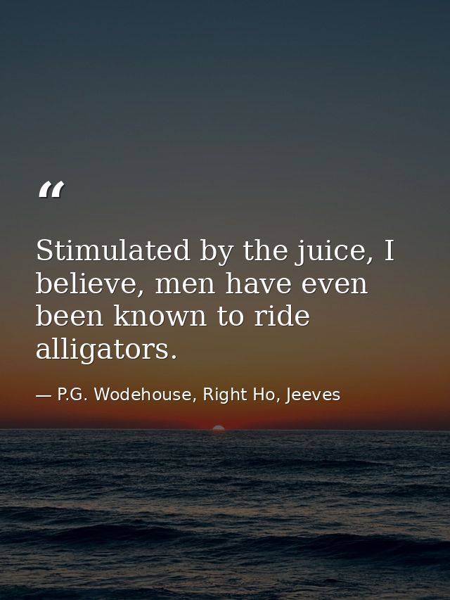 Stimulated by the juice, I believe, men have even been known to ride alligators. — P.G. Wodehouse, Right Ho, Jeeves