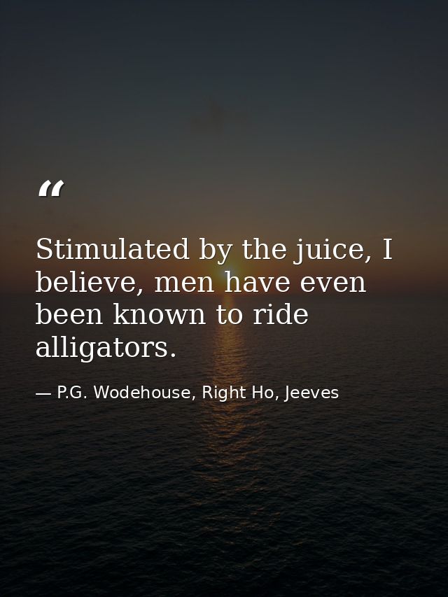 Stimulated by the juice, I believe, men have even been known to ride alligators. — P.G. Wodehouse, Right Ho, Jeeves