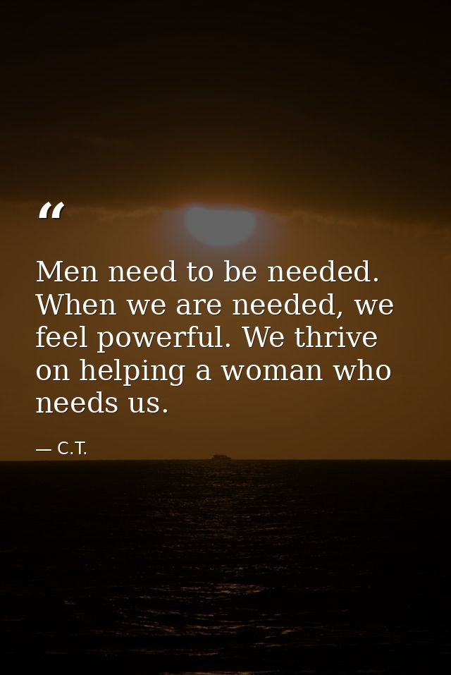 Men need to be needed. When we are needed, we feel powerful. We thrive on helping a woman who needs us. — C.T.