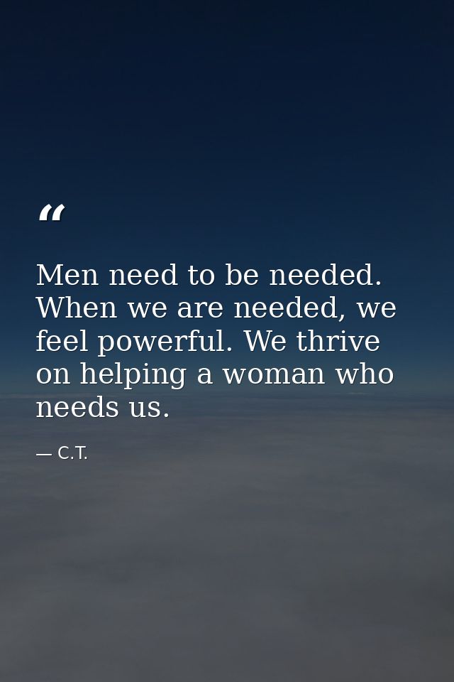 Men need to be needed. When we are needed, we feel powerful. We thrive on helping a woman who needs us. — C.T.