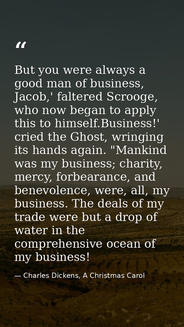 But you were always a good man of business, Jacob,' faltered Scrooge, who now began to apply this to himself.Business!'  — Charles Dickens, A Christmas Carol
