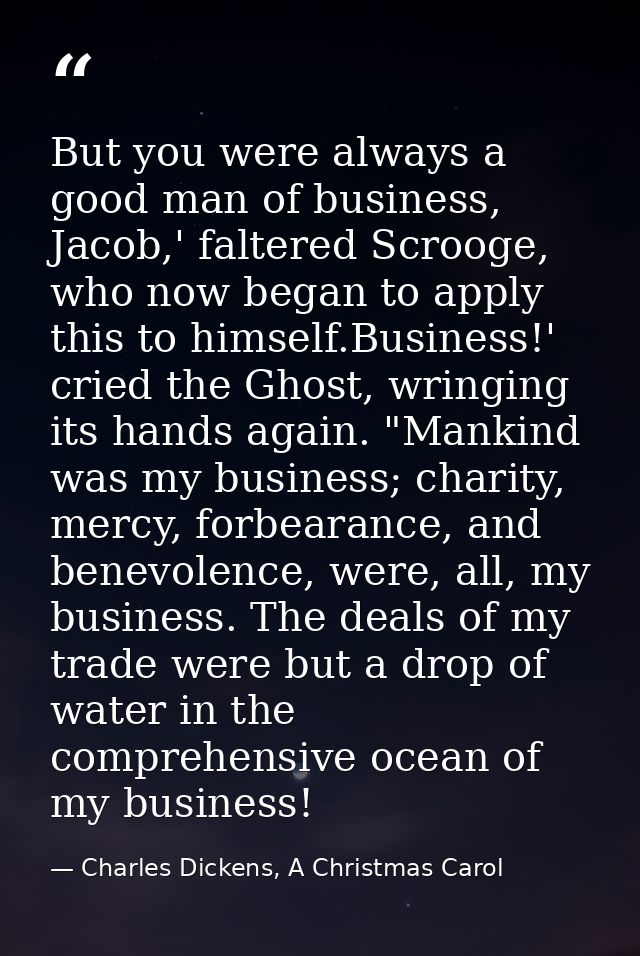 But you were always a good man of business, Jacob,' faltered Scrooge, who now began to apply this to himself.Business!'  — Charles Dickens, A Christmas Carol
