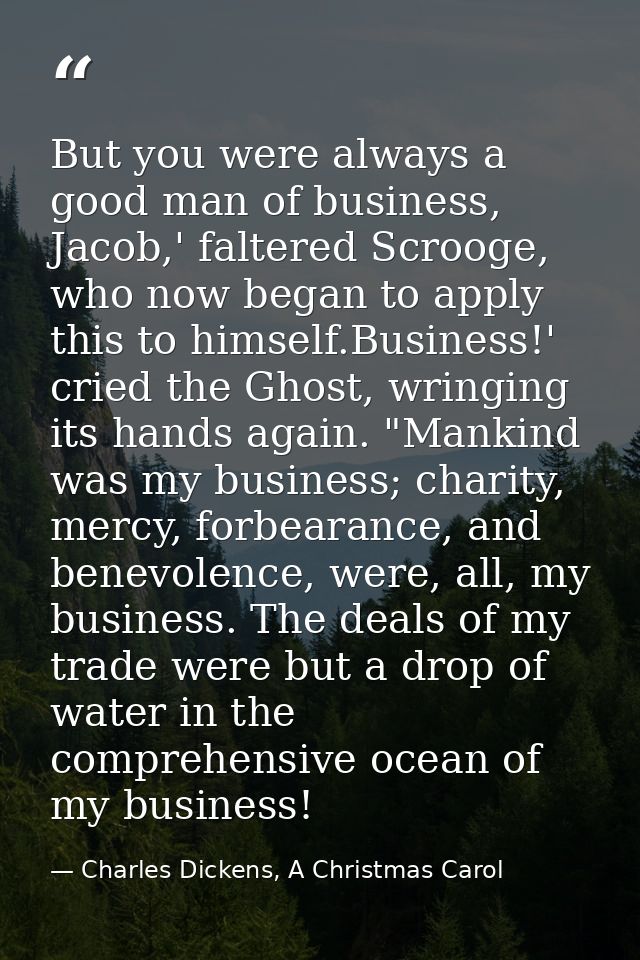 But you were always a good man of business, Jacob,' faltered Scrooge, who now began to apply this to himself.Business!'  — Charles Dickens, A Christmas Carol