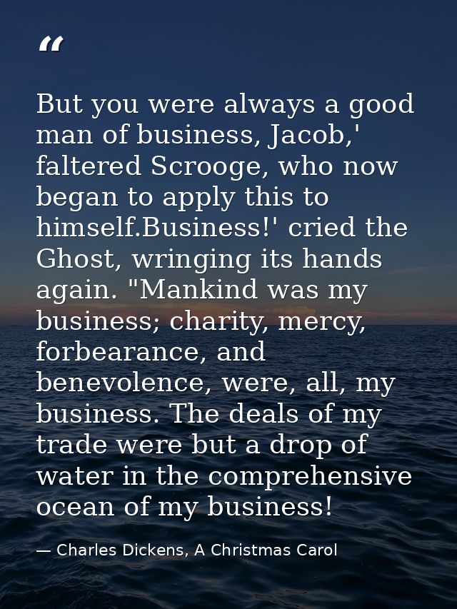 But you were always a good man of business, Jacob,' faltered Scrooge, who now began to apply this to himself.Business!'  — Charles Dickens, A Christmas Carol