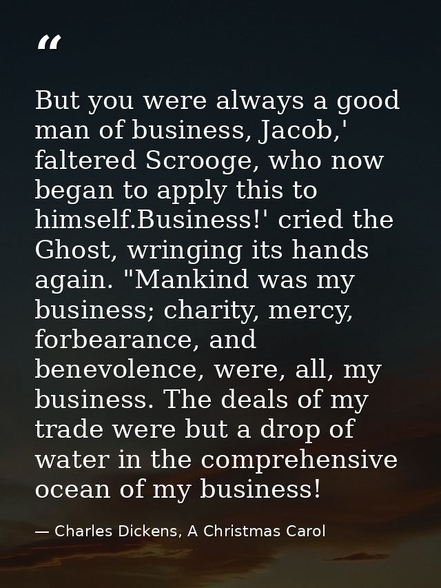 But you were always a good man of business, Jacob,' faltered Scrooge, who now began to apply this to himself.Business!'  — Charles Dickens, A Christmas Carol