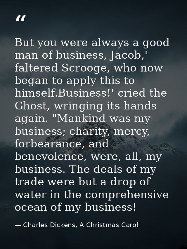 But you were always a good man of business, Jacob,' faltered Scrooge, who now began to apply this to himself.Business!'  — Charles Dickens, A Christmas Carol