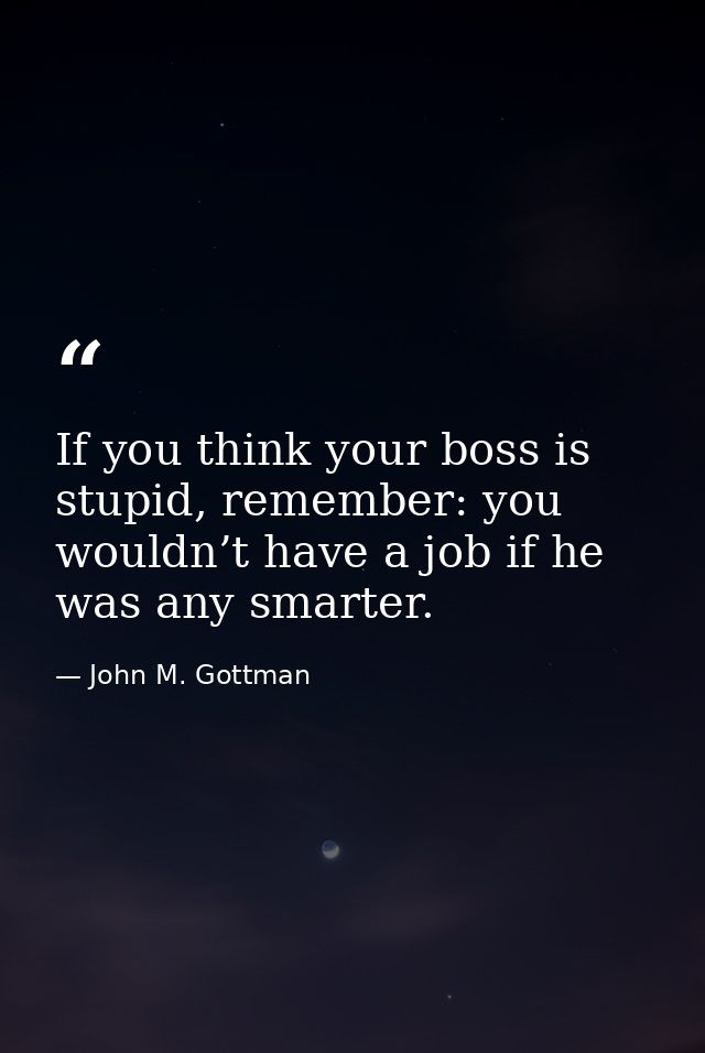 If you think your boss is stupid, remember: you wouldn’t have a job if he was any smarter. — John M. Gottman