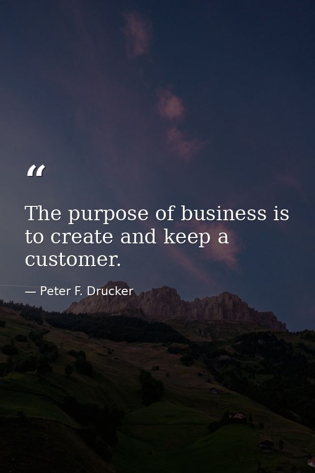 The purpose of business is to create and keep a customer. — Peter F. Drucker