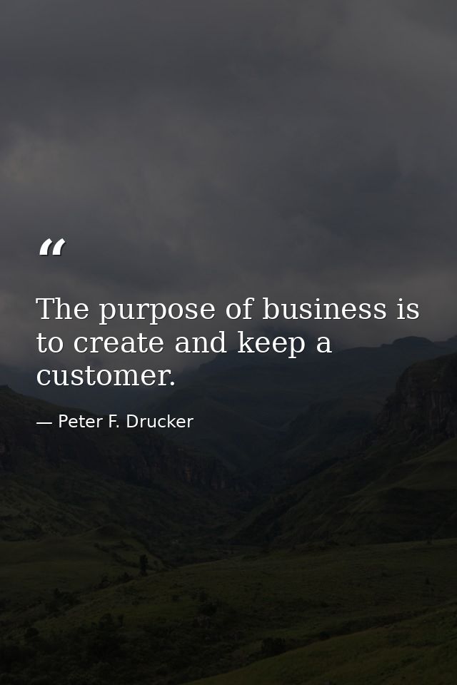 The purpose of business is to create and keep a customer. — Peter F. Drucker