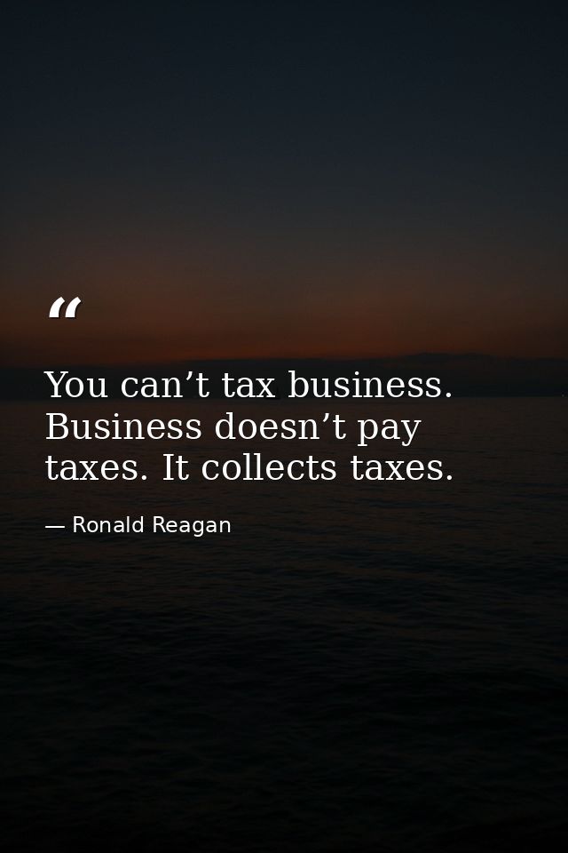 You can’t tax business. Business doesn’t pay taxes. It collects taxes. — Ronald Reagan