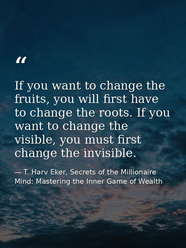 If you want to change the fruits, you will first have to change the roots. If you want to change the visible, you must f — T. Harv Eker, Secrets of the Millionaire Mind: Mastering the Inner Game of Wealth