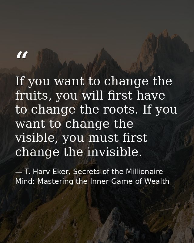 If you want to change the fruits, you will first have to change the roots. If you want to change the visible, you must f — T. Harv Eker, Secrets of the Millionaire Mind: Mastering the Inner Game of Wealth