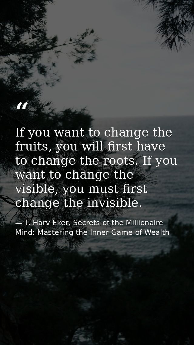 If you want to change the fruits, you will first have to change the roots. If you want to change the visible, you must f — T. Harv Eker, Secrets of the Millionaire Mind: Mastering the Inner Game of Wealth