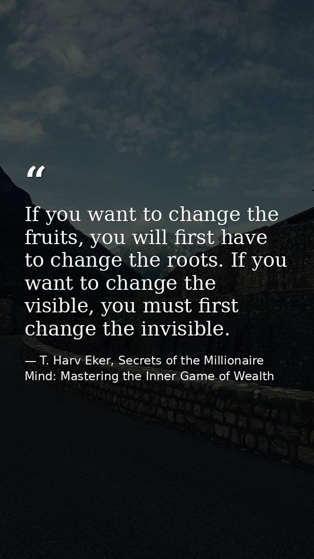 If you want to change the fruits, you will first have to change the roots. If you want to change the visible, you must f — T. Harv Eker, Secrets of the Millionaire Mind: Mastering the Inner Game of Wealth