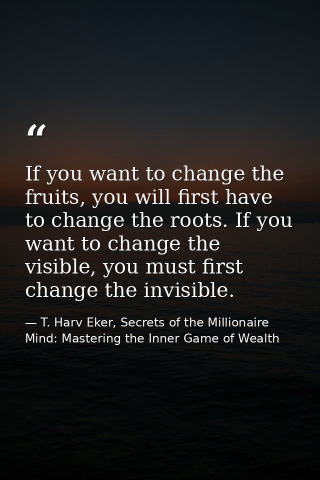 If you want to change the fruits, you will first have to change the roots. If you want to change the visible, you must f — T. Harv Eker, Secrets of the Millionaire Mind: Mastering the Inner Game of Wealth