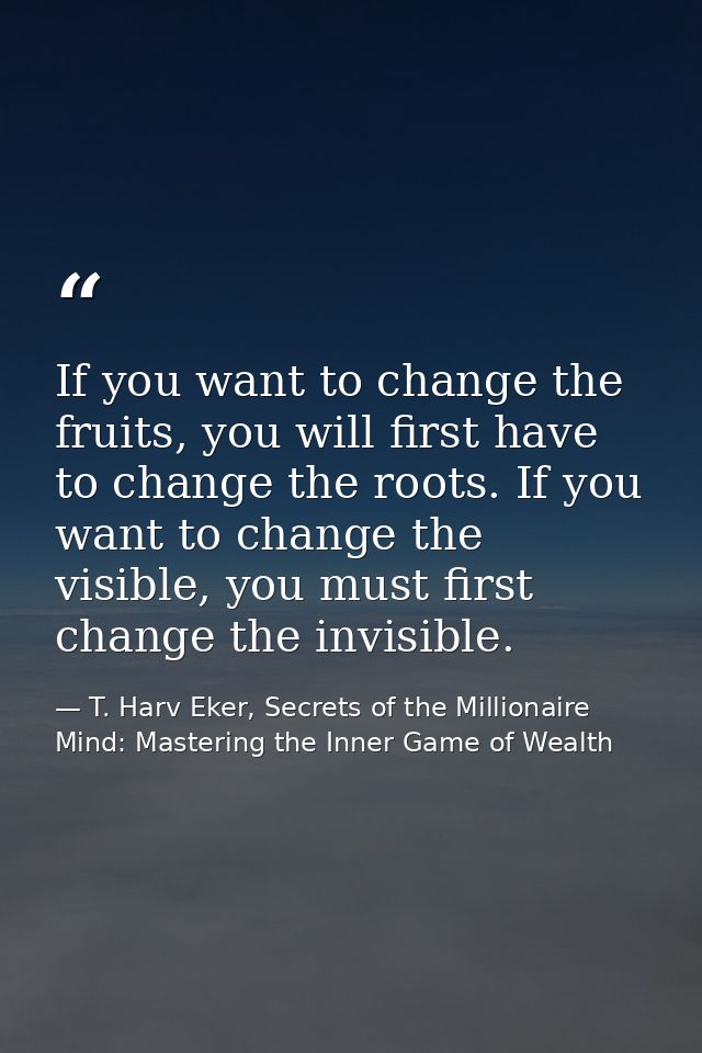 If you want to change the fruits, you will first have to change the roots. If you want to change the visible, you must f — T. Harv Eker, Secrets of the Millionaire Mind: Mastering the Inner Game of Wealth