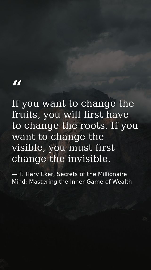 If you want to change the fruits, you will first have to change the roots. If you want to change the visible, you must f — T. Harv Eker, Secrets of the Millionaire Mind: Mastering the Inner Game of Wealth