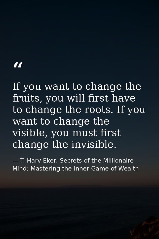 If you want to change the fruits, you will first have to change the roots. If you want to change the visible, you must f — T. Harv Eker, Secrets of the Millionaire Mind: Mastering the Inner Game of Wealth